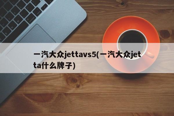 一汽大众jettavs5(一汽大众jetta什么牌子)