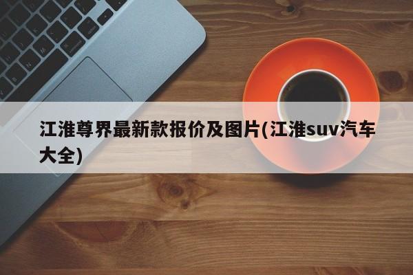 江淮尊界最新款报价及图片(江淮suv汽车大全)