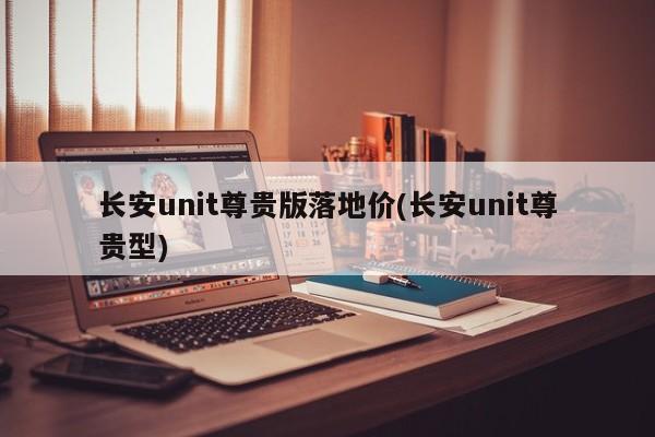 长安unit尊贵版落地价(长安unit尊贵型)
