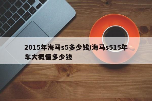 2015年海马s5多少钱/海马s515年车大概值多少钱