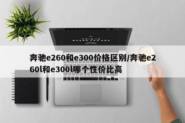 奔驰e260和e300价格区别/奔驰e260l和e300l哪个性价比高