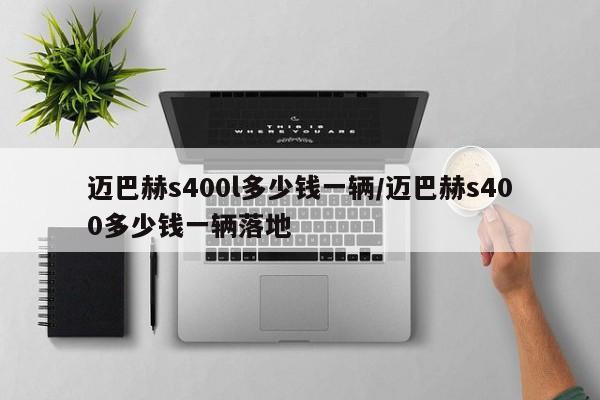 迈巴赫s400l多少钱一辆/迈巴赫s400多少钱一辆落地