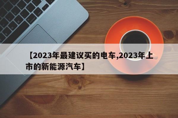 【2023年最建议买的电车,2023年上市的新能源汽车】