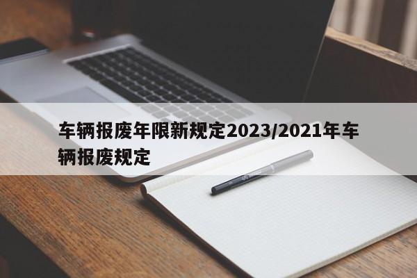 车辆报废年限新规定2023/2021年车辆报废规定