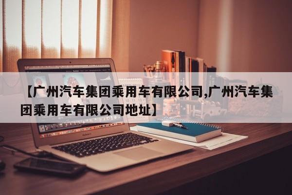 【广州汽车集团乘用车有限公司,广州汽车集团乘用车有限公司地址】
