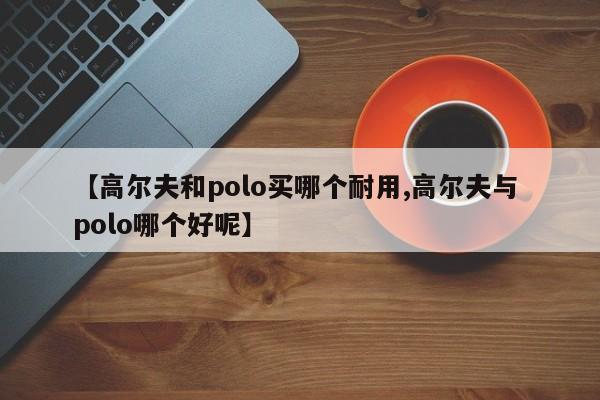 【高尔夫和polo买哪个耐用,高尔夫与 polo哪个好呢】
