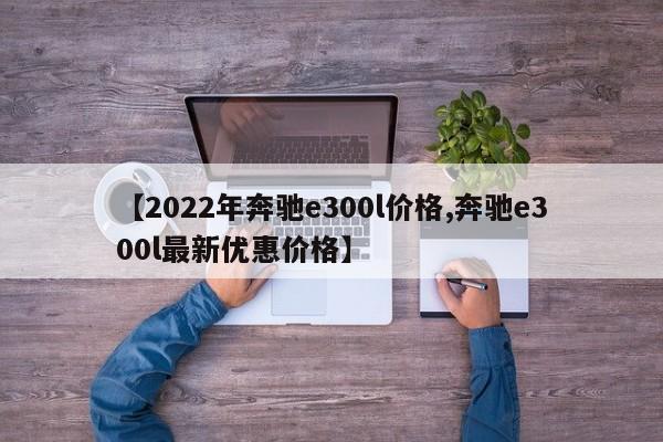【2022年奔驰e300l价格,奔驰e300l最新优惠价格】