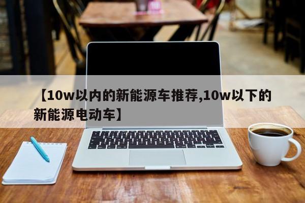 【10w以内的新能源车推荐,10w以下的新能源电动车】