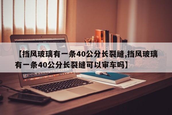 【挡风玻璃有一条40公分长裂缝,挡风玻璃有一条40公分长裂缝可以审车吗】