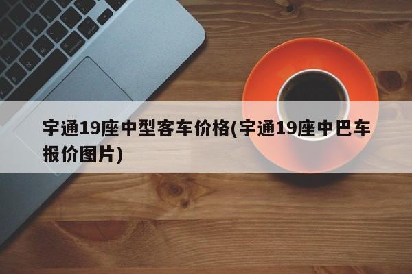 宇通19座中型客车价格(宇通19座中巴车报价图片)