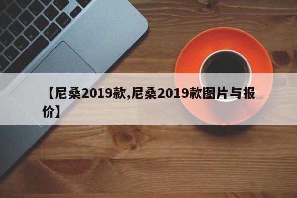 【尼桑2019款,尼桑2019款图片与报价】