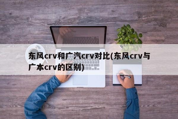 东风crv和广汽crv对比(东风crv与广本crv的区别)