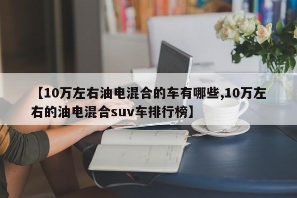 【10万左右油电混合的车有哪些,10万左右的油电混合suv车排行榜】
