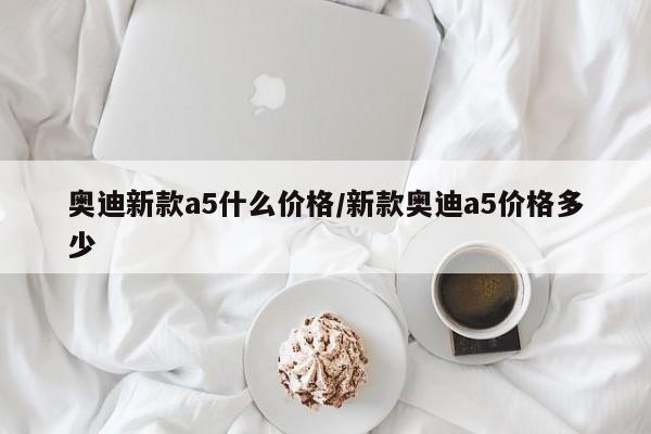 奥迪新款a5什么价格/新款奥迪a5价格多少