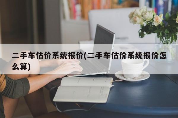 二手车估价系统报价(二手车估价系统报价怎么算)