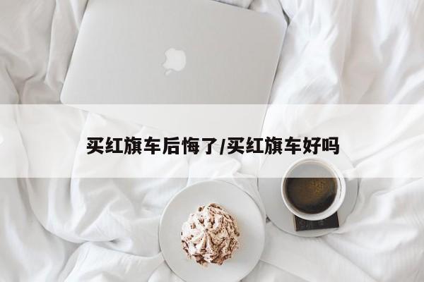 买红旗车后悔了/买红旗车好吗