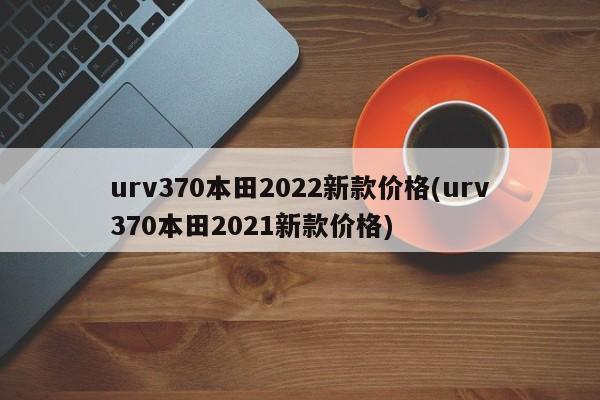 urv370本田2022新款价格(urv370本田2021新款价格)