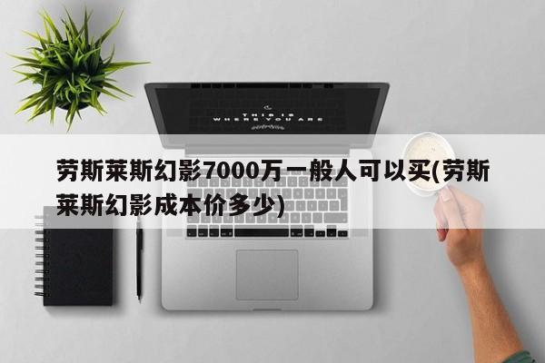 劳斯莱斯幻影7000万一般人可以买(劳斯莱斯幻影成本价多少)