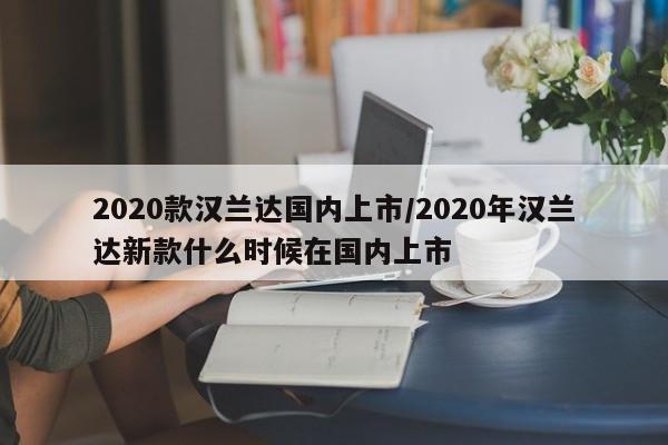 2020款汉兰达国内上市/2020年汉兰达新款什么时候在国内上市