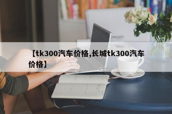 【tk300汽车价格,长城tk300汽车价格】