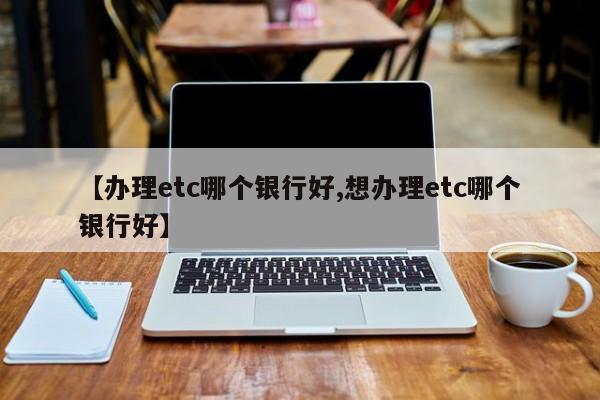 【办理etc哪个银行好,想办理etc哪个银行好】