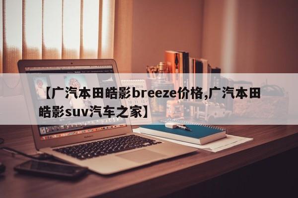 【广汽本田皓影breeze价格,广汽本田皓影suv汽车之家】