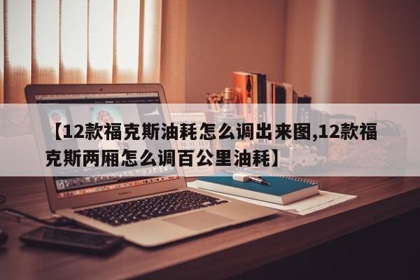 【12款福克斯油耗怎么调出来图,12款福克斯两厢怎么调百公里油耗】
