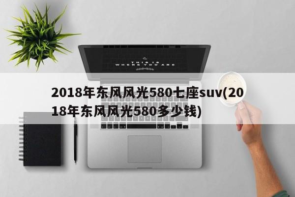2018年东风风光580七座suv(2018年东风风光580多少钱)