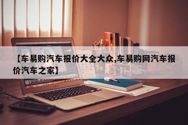 【车易购汽车报价大全大众,车易购网汽车报价汽车之家】