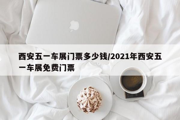 西安五一车展门票多少钱/2021年西安五一车展免费门票