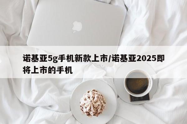 诺基亚5g手机新款上市/诺基亚2025即将上市的手机