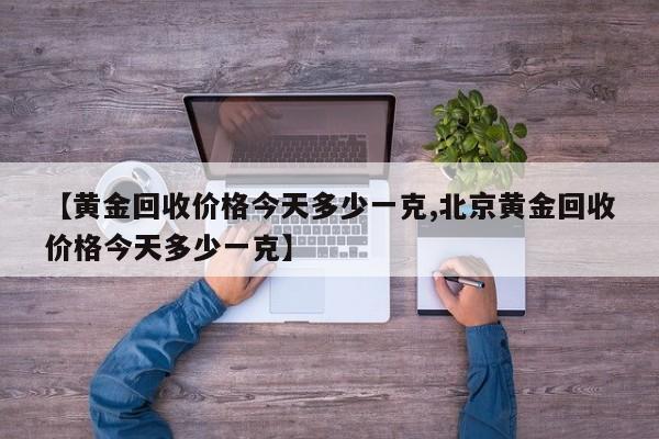 【黄金回收价格今天多少一克,北京黄金回收价格今天多少一克】