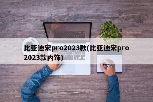 比亚迪宋pro2023款(比亚迪宋pro2023款内饰)
