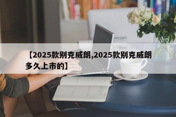 【2025款别克威朗,2025款别克威朗多久上市的】